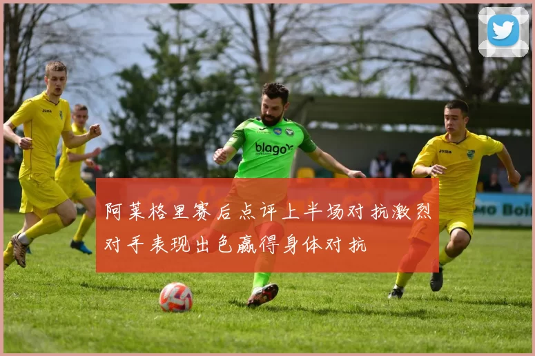 阿莱格里赛后点评上半场对抗激烈对手表现出色赢得身体对抗
