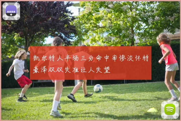 凯尔特人半场三分命中率惨淡怀特豪泽双双失准让人失望