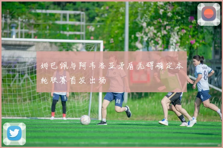 姆巴佩与阿韦洛亚矛盾无碍确定本轮联赛首发出场