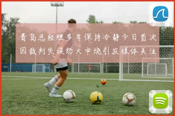 青岛总经理多年保持冷静今日首次因裁判失误怒火中烧引发媒体关注
