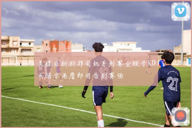 美媒分析科邓司机系列赛全败于KD或暗示老詹即将告别赛场