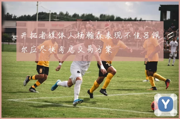 开拓者媒体人杨瀚森表现不佳吕佩尔应尽快考虑交易方案
