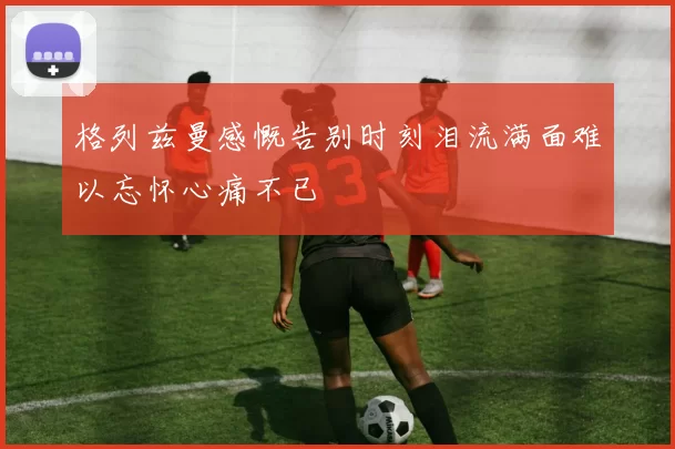 格列兹曼感慨告别时刻泪流满面难以忘怀心痛不已