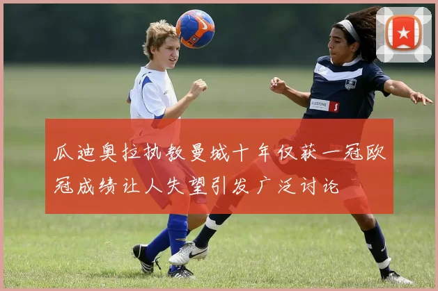 瓜迪奥拉执教曼城十年仅获一冠欧冠成绩让人失望引发广泛讨论