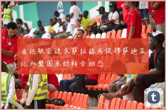 吉达联合追求萨拉赫或促穆萨迪亚比加盟国米的转会动态