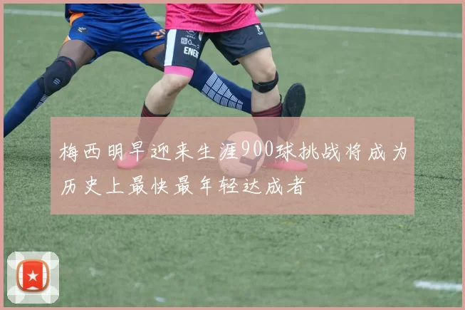 梅西明早迎来生涯900球挑战将成为历史上最快最年轻达成者