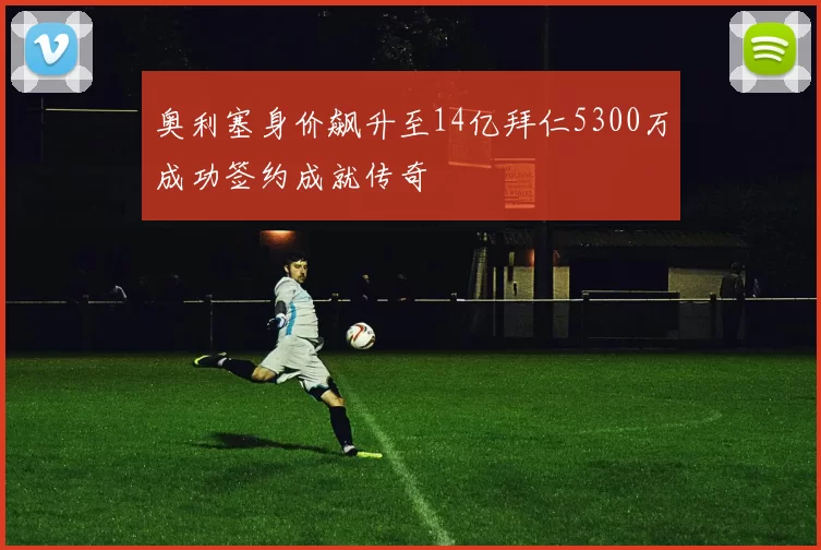 奥利塞身价飙升至14亿拜仁5300万成功签约成就传奇