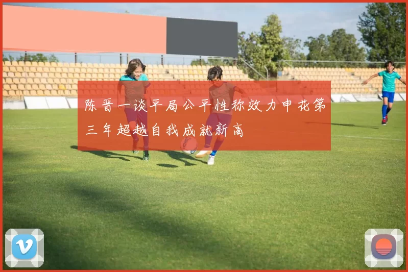陈晋一谈平局公平性称效力申花第三年超越自我成就新高