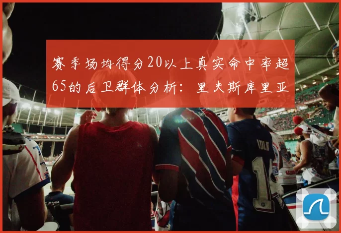 赛季场均得分20以上真实命中率超65的后卫群体分析：里夫斯库里亚历山大