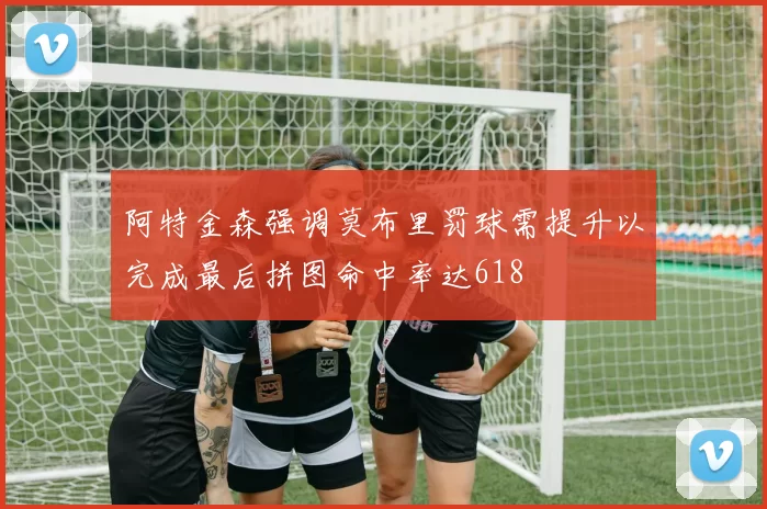阿特金森强调莫布里罚球需提升以完成最后拼图命中率达618
