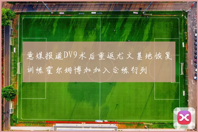 意媒报道DV9术后重返尤文基地恢复训练霍尔姆博加加入合练行列