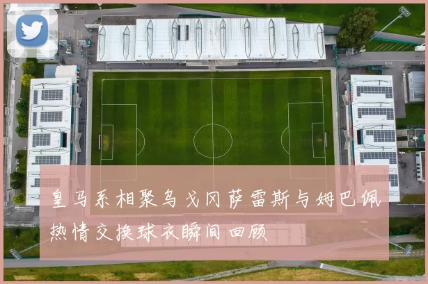 皇马系相聚乌戈冈萨雷斯与姆巴佩热情交换球衣瞬间回顾
